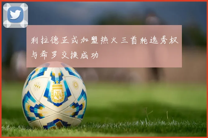 利拉德正式加盟热火三首轮选秀权与希罗交换成功