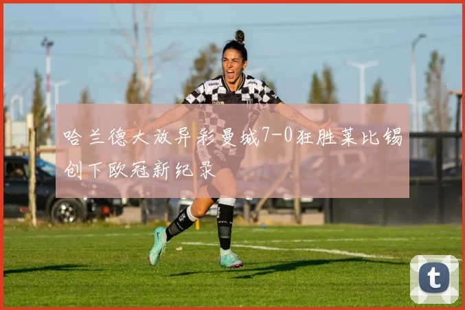 哈兰德大放异彩曼城7-0狂胜莱比锡创下欧冠新纪录