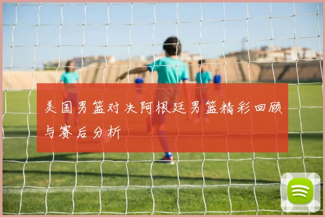 美国男篮对决阿根廷男篮精彩回顾与赛后分析
