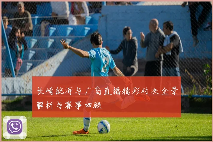 长崎航海与广岛直播精彩对决全景解析与赛事回顾