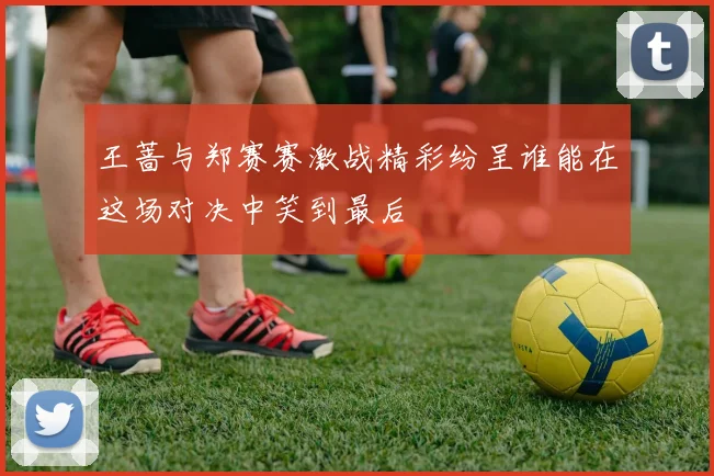 王蔷与郑赛赛激战精彩纷呈谁能在这场对决中笑到最后