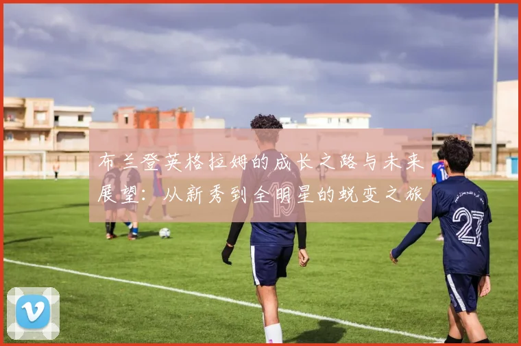 布兰登英格拉姆的成长之路与未来展望：从新秀到全明星的蜕变之旅