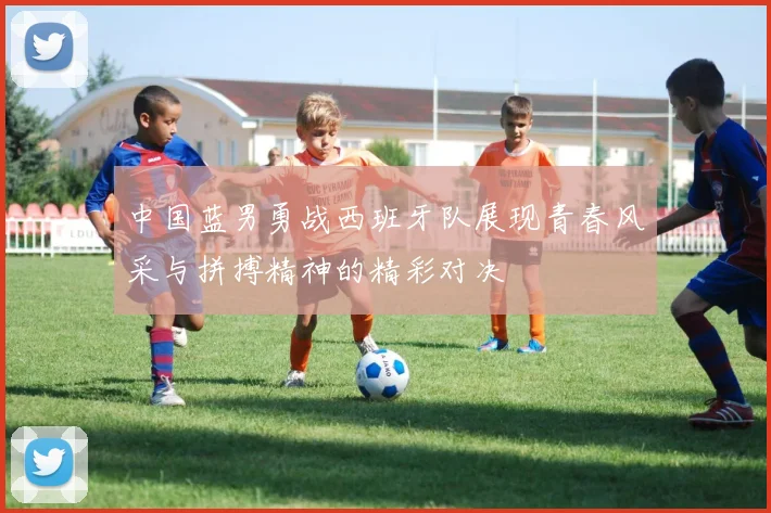 中国蓝男勇战西班牙队展现青春风采与拼搏精神的精彩对决