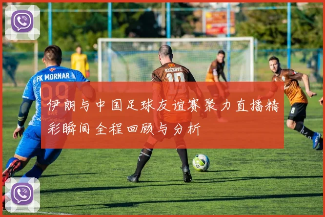 伊朗与中国足球友谊赛聚力直播精彩瞬间全程回顾与分析