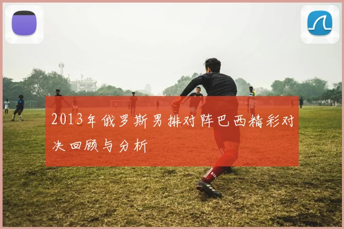 2013年俄罗斯男排对阵巴西精彩对决回顾与分析