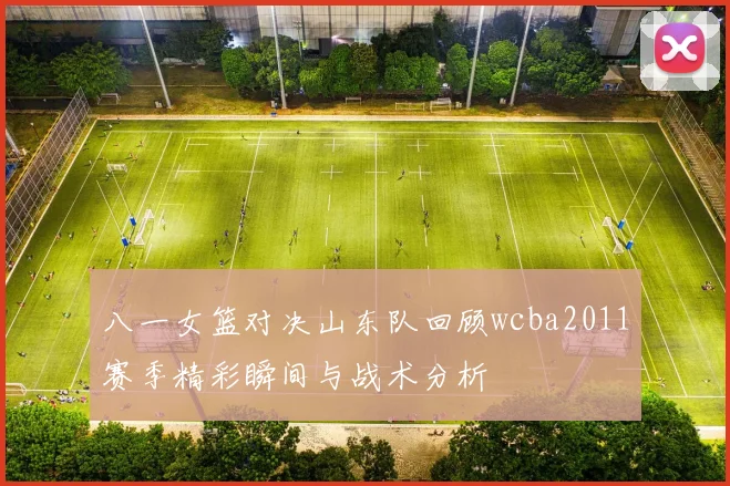 八一女篮对决山东队回顾wcba2011赛季精彩瞬间与战术分析