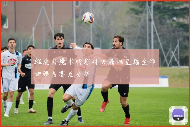 雄鹿与魔术精彩对决腾讯直播全程回顾与赛后分析